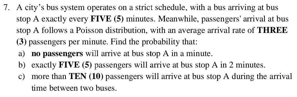 A city’s bus system operates on a strict schedule, with a bus arriving at bus 
stop A exactly every FIVE (5) minutes. Meanwhile, passengers' arrival at bus 
stop A follows a Poisson distribution, with an average arrival rate of THREE 
(3) passengers per minute. Find the probability that: 
a) no passengers will arrive at bus stop A in a minute. 
b) exactly FIVE (5) passengers will arrive at bus stop A in 2 minutes. 
c) more than TEN (10) passengers will arrive at bus stop A during the arrival 
time between two buses.