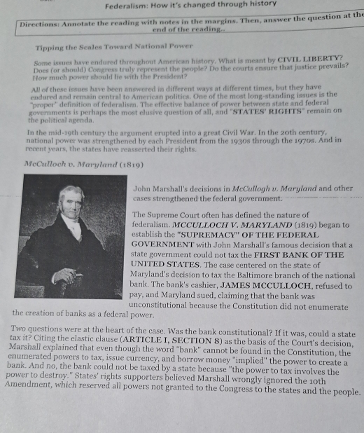 Federalism: How it's changed through history
Directions: Annotate the reading with notes in the margins. Then, answer the question at the
end of the reading.
Tipping the Scales Toward National Power
Some issues have endured throughout American history. What is meant by CIVIL LIBERTY?
Does (or should) Congress truly represent the people? Do the courts ensure that justice prevails?
How much power should lie with the President?
All of these issues have been answered in different ways at different times, but they have
endured and remain central to American politics. One of the most long-standing issues is the
''proper'' definition of federalism. The effective balance of power between state and federal
governments is perhaps the most elusive question of all, and "STATES' RIGHTS" remain on
the political agenda.
In the mid-19th century the argument erupted into a great Civil War. In the 20th century,
national power was strengthened by each President from the 1930s through the 1970s. And in
recent years, the states have reasserted their rights.
McCulloch v. Maryland (1819)
John Marshall's decisions in McCullogh v. Maryland and other
cases strengthened the federal government.
The Supreme Court often has defined the nature of
federalism. MCCULLOCH V. MARYLAND (1819) began to
establish the 'SUPREMACY" OF THE FEDERAL
GOVERNMENT with John Marshall's famous decision that a
state government could not tax the FIRST BANK OF THE
UNITED STATES. The case centered on the state of
Maryland's decision to tax the Baltimore branch of the national
bank. The bank's cashier, JAMES MCCULLOCH, refused to
pay, and Maryland sued, claiming that the bank was
unconstitutional because the Constitution did not enumerate
the creation of banks as a federal power.
Two questions were at the heart of the case. Was the bank constitutional? If it was, could a state
tax it? Citing the elastic clause (ARTICLE I, SECTION 8) as the basis of the Court's decision,
Marshall explained that even though the word "bank' cannot be found in the Constitution, the
enumerated powers to tax, issue currency, and borrow money "implied" the power to create a
bank. And no, the bank could not be taxed by a state because "the power to tax involves the
power to destroy." States' rights supporters believed Marshall wrongly ignored the 10th
Amendment, which reserved all powers not granted to the Congress to the states and the people.