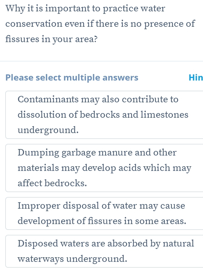 Why it is important to practice water
conservation even if there is no presence of
fissures in your area?
Please select multiple answers Hin
Contaminants may also contribute to
dissolution of bedrocks and limestones
underground.
Dumping garbage manure and other
materials may develop acids which may
affect bedrocks.
Improper disposal of water may cause
development of fissures in some areas.
Disposed waters are absorbed by natural
waterways underground.