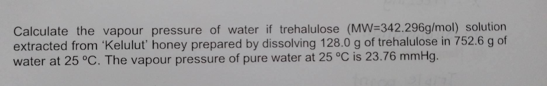 Calculate the vapour pressure of water if trehalulose (MW=342.296g/mol) solution 
extracted from ‘Kelulut’ honey prepared by dissolving 128.0 g of trehalulose in 752.6 g of 
water at 25°C. The vapour pressure of pure water at 25°C is 23.76 mmHg.