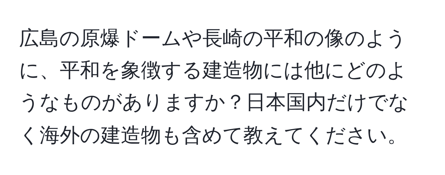 広島の原爆ドームや長崎の平和の像のように、平和を象徴する建造物には他にどのようなものがありますか？日本国内だけでなく海外の建造物も含めて教えてください。