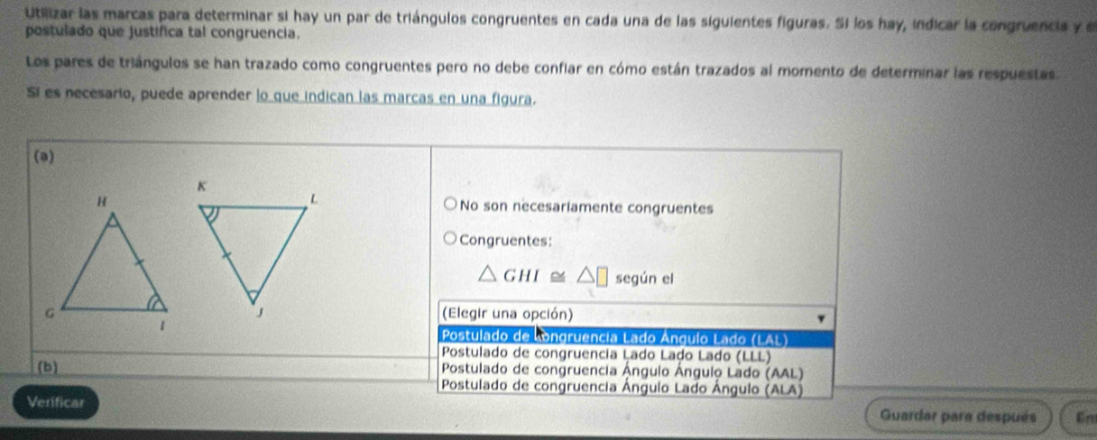 Utilizar las marcas para determinar si hay un par de triángulos congruentes en cada una de las siguientes figuras. Si los hay, indicar la congruencia y 
postulado que justifica tal congruencia.
Los pares de triángulos se han trazado como congruentes pero no debe confiar en cómo están trazados al momento de determinar las respuestas.
Sí es necesario, puede aprender lo que indican las marcas en una figura.
(a)
No son necesariamente congruentes
Congruentes:
△ GHI≌ según el
(Elegir una opción)
Postulado de Longruência Lado Ángulo Lado (LAL)
Postulado de congruencia Lado Lado Lado (LLL)
(b) Postulado de congruencia Ángulo Ángulo Lado (AAL)
Postulado de congruencia Ángulo Lado Ángulo (ALA)
Verificar Guardar para después