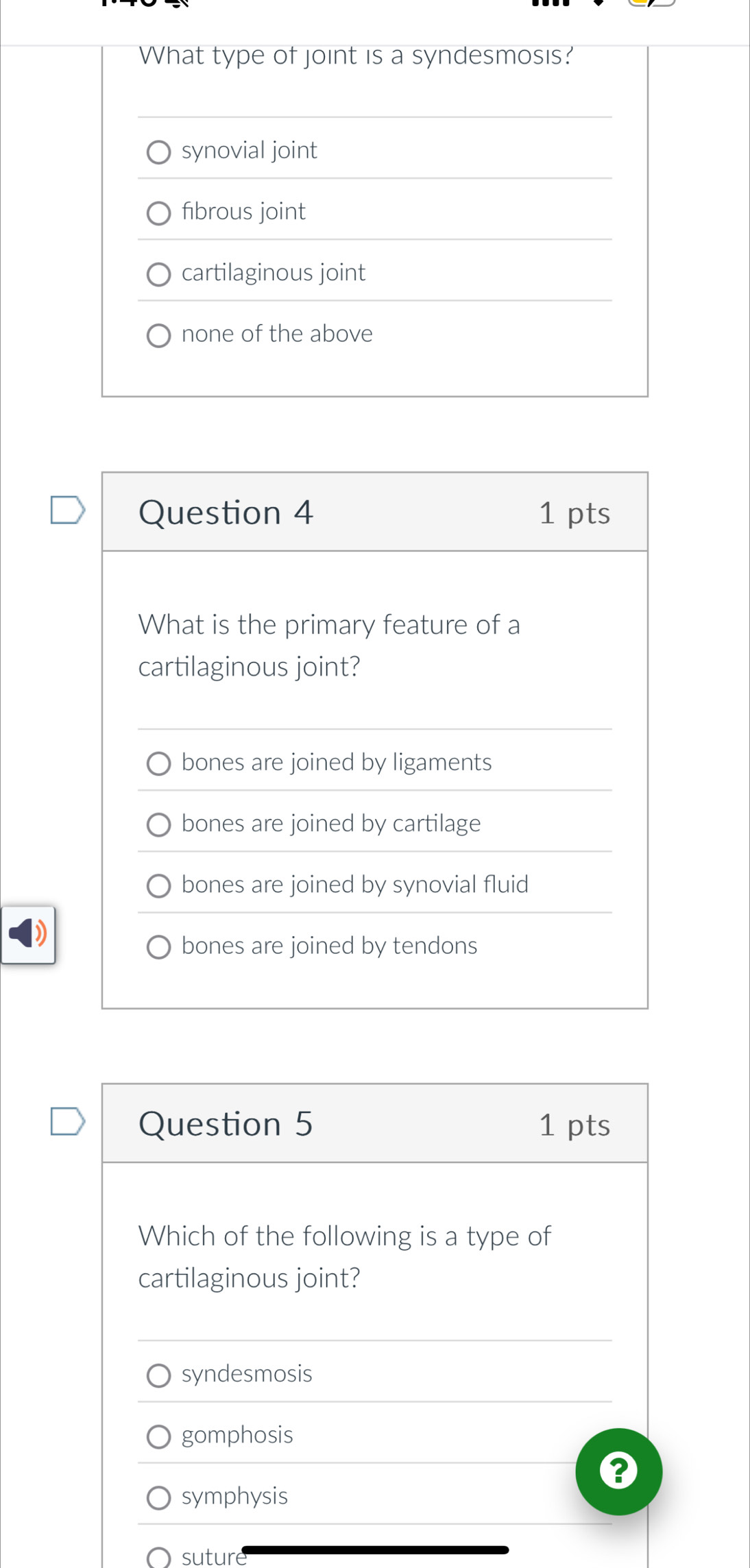 What type of joint is a syndesmosis?
synovial joint
fibrous joint
cartilaginous joint
none of the above
Question 4 1 pts
What is the primary feature of a
cartilaginous joint?
bones are joined by ligaments
bones are joined by cartilage
bones are joined by synovial fluid
bones are joined by tendons
Question 5 1 pts
Which of the following is a type of
cartilaginous joint?
syndesmosis
gomphosis
symphysis
sutur