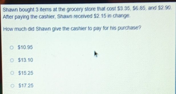 Shawn bought 3 items at the grocery store that cost $3.35, $6.85, and $2.90.
After paying the cashier, Shawn received $2.15 in change.
How much did Shawn give the cashier to pay for his purchase?
$10.95
$13.10
$15.25
$17.25