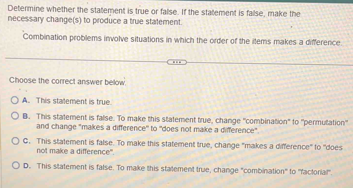 Determine whether the statement is true or false. If the statement is false, make the
necessary change(s) to produce a true statement.
Combination problems involve situations in which the order of the items makes a difference.
Choose the correct answer below.
A. This statement is true.
B. This statement is false. To make this statement true, change "combination" to "permutation"
and change "makes a difference" to "does not make a difference".
C. This statement is false. To make this statement true, change "makes a difference" to "does
not make a difference".
D. This statement is false. To make this statement true, change "combination" to "factorial".