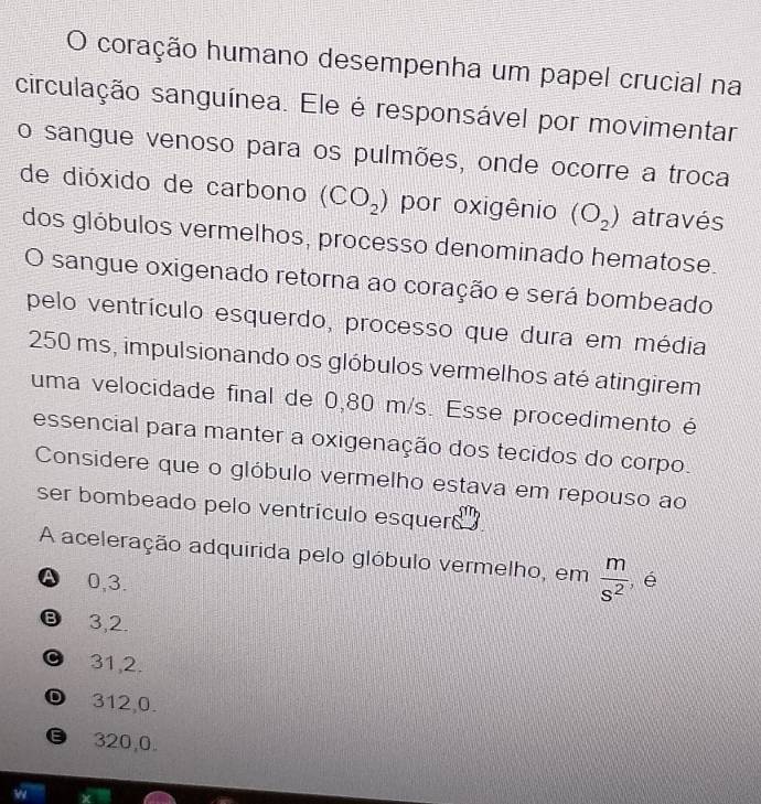 coração humano desempenha um papel crucial na
circulação sanguínea. Ele é responsável por movimentar
o sangue venoso para os pulmões, onde ocorre a troca
de dióxido de carbono (CO_2) por oxigênio (O_2) através
dos glóbulos vermelhos, processo denominado hematose.
O sangue oxigenado retorna ao coração e será bombeado
pelo ventrículo esquerdo, processo que dura em média
250 ms, impulsionando os glóbulos vermelhos até atingirem
uma velocidade final de 0,80 m/s. Esse procedimento é
essencial para manter a oxigenação dos tecidos do corpo.
Considere que o glóbulo vermelho estava em repouso ao
ser bombeado pelo ventrículo esquerd 
A aceleração adquirida pelo glóbulo vermelho, em  m/s^2  , é
A 0,3.
Ⓑ⩽ 3,2.
0 31,2.
D 312,0.
€ 320,0.