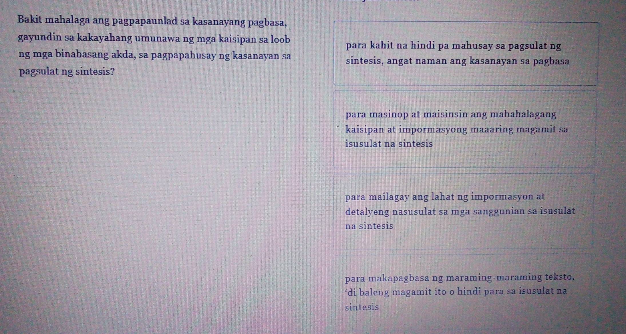 Bakit mahalaga ang pagpapaunlad sa kasanayang pagbasa,
gayundin sa kakayahang umunawa ng mga kaisipan sa loob
para kahit na hindi pa mahusay sa pagsulat ng
ng mga binabasang akda, sa pagpapahusay ng kasanayan sa
sintesis, angat naman ang kasanayan sa pagbasa
pagsulat ng sintesis?
para masinop at maisinsin ang mahahalagang
kaisipan at impormasyong maaaring magamit sa
isusulat na sintesis
para mailagay ang lahat ng impormasyon at
detalyeng nasusulat sa mga sanggunian sa isusulat
na sintesis
para makapagbasa ng maraming-maraming teksto.
‘di baleng magamit ito o hindi para sa isusulat na
sintesis