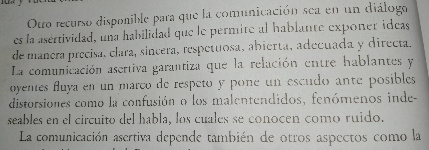 Otro recurso disponible para que la comunicación sea en un diálogo 
es la asertividad, una habilidad que le permite al hablante exponer ideas 
de manera precisa, clara, sincera, respetuosa, abierta, adecuada y directa. 
La comunicación asertiva garantiza que la relación entre hablantes y 
oyentes fluya en un marco de respeto y pone un escudo ante posibles 
distorsiones como la confusión o los malentendidos, fenómenos inde- 
seables en el circuito del habla, los cuales se conocen como ruido. 
La comunicación asertiva depende también de otros aspectos como la