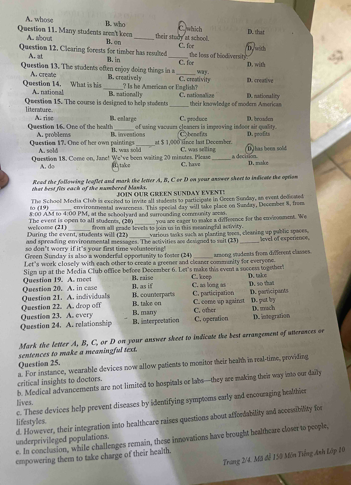 A. whose B. who C. which D. that
Question 11. Many students aren't keen _their study at school.
A. about B. on D. with
C. for
Question 12. Clearing forests for timber has resulted _the loss of biodiversity.
A. at B. in
C. for D. with
Question 13. The students often enjoy doing things in a _way.
A. create B. creatively C. creativity D. creative
Question 14. What is his _? Is he American or English?
A. national B. nationally C. nationalize D. nationality
Question 15. The course is designed to help students _their knowledge of modern American
literature.
A. rise B. enlarge C. produce D. broaden
Question 16. One of the health of using vacuum cleaners is improving indoor air quality.
A. problems B. inventions C. benefits D. profits
Question 17. One of her own paintings_ at $ 1,000 since last December.
A. sold B. was sold C. was selling D. has been sold
Question 18. Come on, Jane! We’ve been waiting 20 minutes. Please _a decision.
A. do B. take C. have D. make
Read the following leaflet and mark the letter A, B, C or D on your answer sheet to indicate the option
that best fits each of the numbered blanks.
JOIN OUR GREEN SUNDAY EVENT!
The School Media Club is excited to invite all students to participate in Green Sunday, an event dedicated
to (19) _environmental awareness. This special day will take place on Sunday, December 8, from
8:00 AM to 4:00 PM, at the schoolyard and surrounding community areas.
The event is open to all students, (20) you are eager to make a difference for the environment. We
welcome (21) _from all grade levels to join us in this meaningful activity.
During the event, students will (22) _various tasks such as planting trees, cleaning up public spaces,
and spreading environmental messages. The activities are designed to suit (23) _level of experience,
so don’t worry if it’s your first time volunteering!
Green Sunday is also a wonderful opportunity to foster (24) _among students from different classes.
Let’s work closely with each other to create a greener and cleaner community for everyone.
Sign up at the Media Club office before December 6. Let’s make this event a success together!
C. keep
Question 19. A. meet B. raise D. take
Question 20. A. in case B. as if C. as long as D. so that
Question 21. A. individuals B. counterparts C. participation D. participants
Question 22. A. drop off B. take on C. come up against D. put by
Question 23. A. every B. many
C. other D. much
Question 24. A. relationship B. interpretation C. operation D. integration
Mark the letter A, B, C, or D on your answer sheet to indicate the best arrangement of utterances or
sentences to make a meaningful text.
Question 25.
a. For instance, wearable devices now allow patients to monitor their health in real-time, providing
critical insights to doctors.
b. Medical advancements are not limited to hospitals or labs—they are making their way into our daily
c. These devices help prevent diseases by identifying symptoms early and encouraging healthier
lives.
d. However, their integration into healthcare raises questions about affordability and accessibility for
lifestyles.
e. In conclusion, while challenges remain, these innovations have brought healthcare closer to people, underprivileged populations.
Trang 2/4, Mã đề 150 Môn Tiếng Anh Lớp 10
empowering them to take charge of their health.