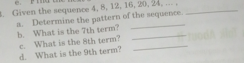 Find 
3. Given the sequence 4, 8, 12, 16, 20, 24, ... ,_ 
a. Determine the pattern of the sequence. 
b. What is the 7th term?_ 
c. What is the 8th term?_ 
d. What is the 9th term?