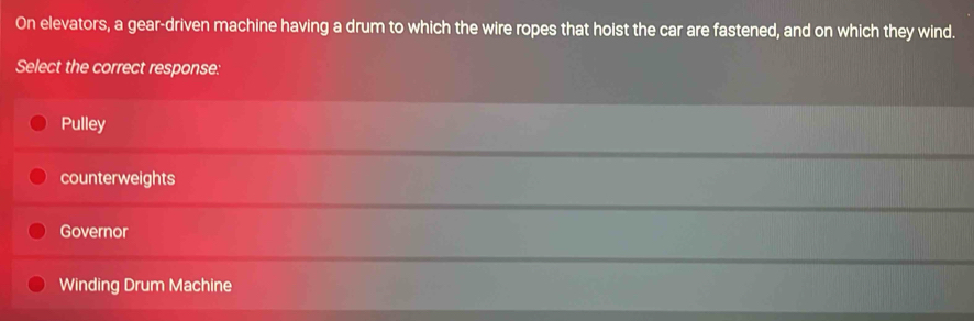 On elevators, a gear-driven machine having a drum to which the wire ropes that hoist the car are fastened, and on which they wind.
Select the correct response:
Pulley
counterweights
Governor
Winding Drum Machine