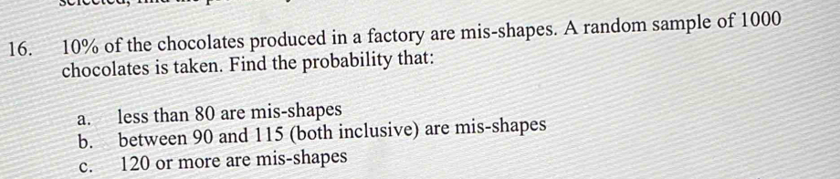 10% of the chocolates produced in a factory are mis-shapes. A random sample of 1000
chocolates is taken. Find the probability that: 
a. less than 80 are mis-shapes 
b. between 90 and 115 (both inclusive) are mis-shapes 
c. 120 or more are mis-shapes