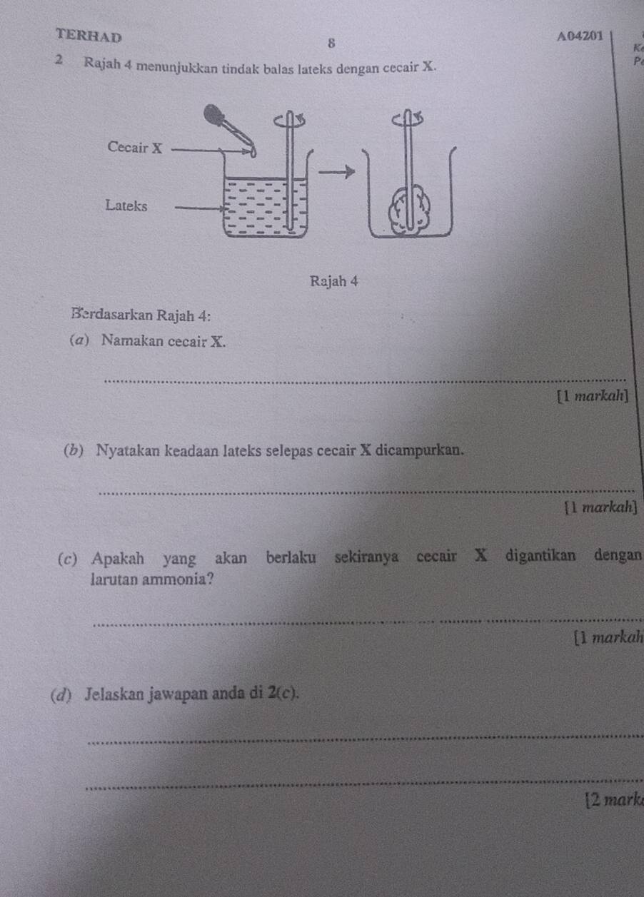 TERHAD A04201 
8 
Ke 
2 Rajah 4 menunjukkan tindak balas lateks dengan cecair X.
P
Rajah 4 
Berdasarkan Rajah 4: 
(σ) Namakan cecair X. 
_ 
[1 markah] 
(b) Nyatakan keadaan lateks selepas cecair X dicampurkan. 
_ 
1 markah] 
(c) Apakah yang akan berlaku sekiranya cecair X digantikan dengan 
larutan ammonia? 
_ 
[1 markah 
(d) Jelaskan jawapan anda di 2(c). 
_ 
_ 
[2 mark