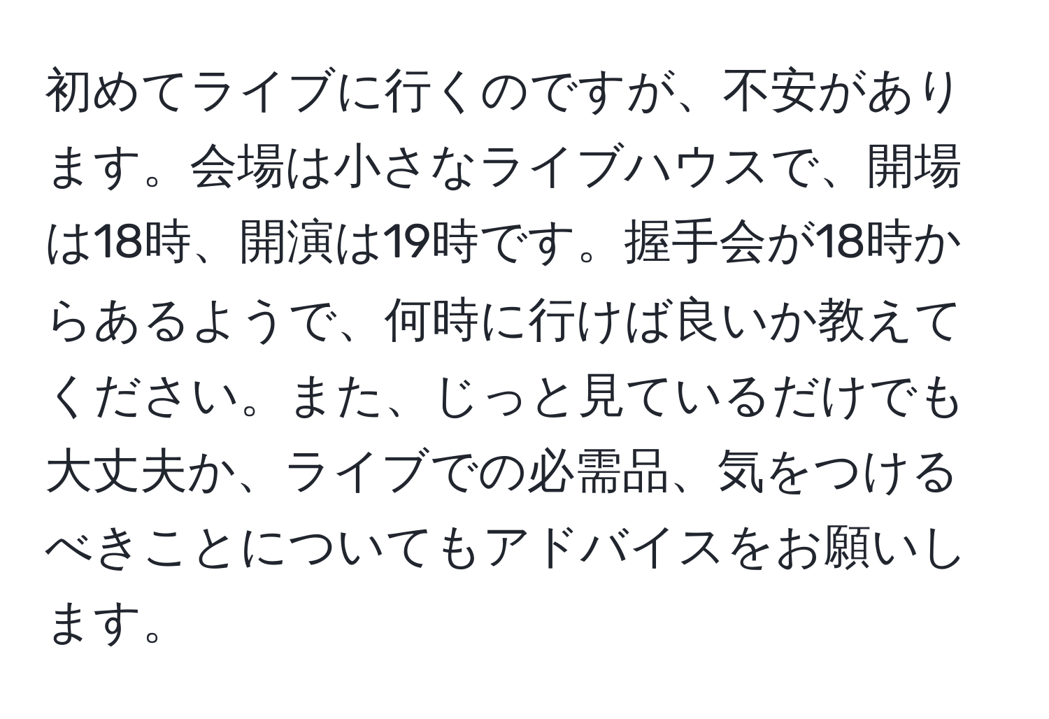 初めてライブに行くのですが、不安があります。会場は小さなライブハウスで、開場は18時、開演は19時です。握手会が18時からあるようで、何時に行けば良いか教えてください。また、じっと見ているだけでも大丈夫か、ライブでの必需品、気をつけるべきことについてもアドバイスをお願いします。