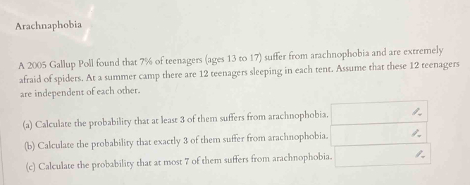 Arachnaphobia 
A 2005 Gallup Poll found that 7% of teenagers (ages 13 to 17) suffer from arachnophobia and are extremely 
afraid of spiders. At a summer camp there are 12 teenagers sleeping in each tent. Assume that these 12 teenagers 
are independent of each other. 
(a) Calculate the probability that at least 3 of them suffers from arachnophobia. 
(b) Calculate the probability that exactly 3 of them suffer from arachnophobia. 
(c) Calculate the probability that at most 7 of them suffers from arachnophobia.
