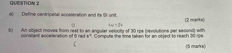 Define centripetal acceleration and its SI unit. 
(2 marks) 
b) An object moves from rest to an angular velocity of 30 rps (revolutions per second) with 
constant acceleration of 6 rad s^(-2). Compute the time taken for an object to reach 30 rps. 
(5 marks)