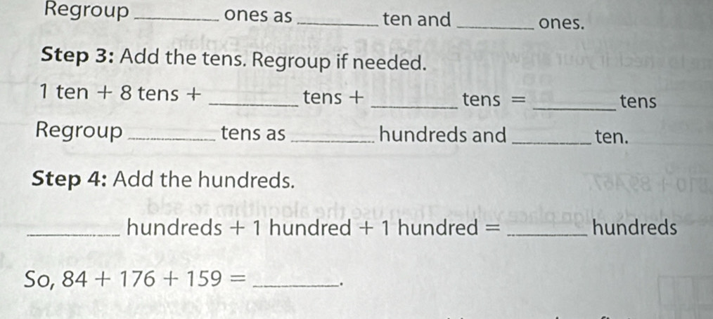 Regroup _ones as_ ten and _ones. 
Step 3: Add the tens. Regroup if needed. 
1 ten + 8 tens + _ tens + _ tens = _ tens
Regroup _tens as _hundreds and _ten. 
Step 4: Add the hundreds. 
_ hundreds + 1 hundred + 1 hundred = _ hundreds
So, 84+176+159= _ 
.