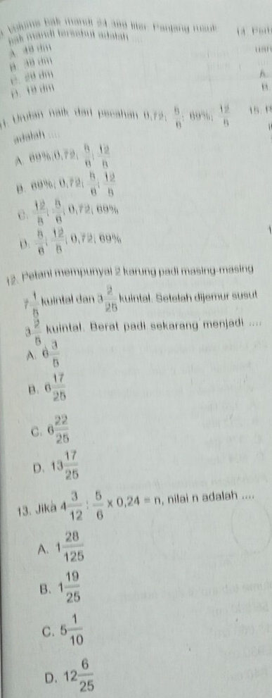 olums bak mandl 24 399 llter Pantang msuk l P an
sak mandl ferssbut adatsh .
A , ,, usn
C. 20 dm B. 3 dm
h.
B. dm
(. Urfan nalk dar pecahan 0,72.  8/n  : 69%;  12/8  15. P
adalah ....
A co^2/_6,0,72:26frac 8 12/5 
B. eθ %; θ , sqrt(2);  B/8 6 :  12/B 
C.  12/8 ;  8/8 ; 0,72; 69%
D.  8/6 ;  12/6 ; 0,72; 69%
12. Pelani mempunyai 2 karung padi masing-masing
 1/5  kuintal dan 3 2/25  kuintal. Setelah dijemur susut
a  12/6  kuintal. Berat padi sekarang menjadi ....
A. 6 3/5 
B. 6 17/25 
C. 6 22/25 
D. 13 17/25 
13. Jikà 4 3/12 : 5/6 * 0,24=n, , nilai n adalah ....
A. 1 28/125 
B. 1 19/25 
C. 5 1/10 
D. 12 6/25 