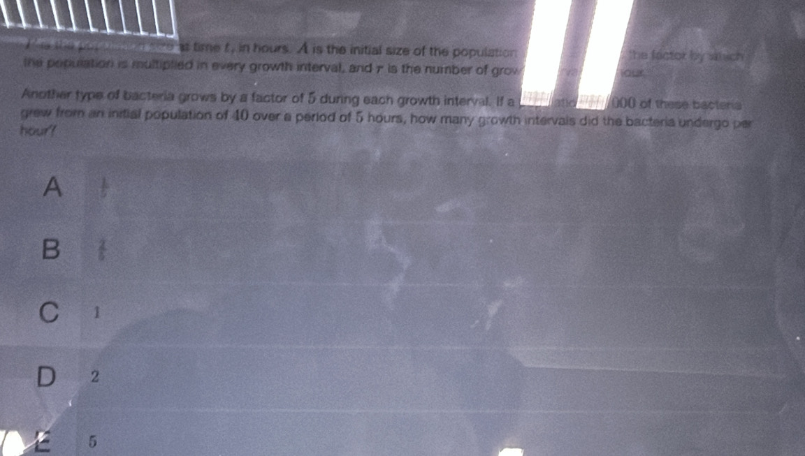 he the pat d t en sze at time f, in hours. A is the initial size of the population the factor by shich 
the population is multiplied in every growth interval, and π is the number of grow
our
Another type of bacteria grows by a factor of 5 during each growth interval. If a atic ad (0)0) of these bacteria
grew from an initial population of 40 over a period of 5 hours, how many growth intervals did the bacteria undergo per
hour?
A
B  2/5 
C 1
2
5