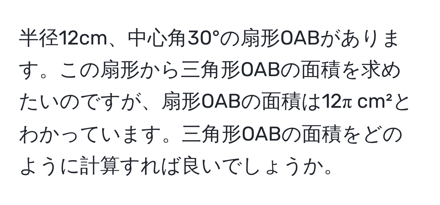 半径12cm、中心角30°の扇形OABがあります。この扇形から三角形OABの面積を求めたいのですが、扇形OABの面積は12π cm²とわかっています。三角形OABの面積をどのように計算すれば良いでしょうか。