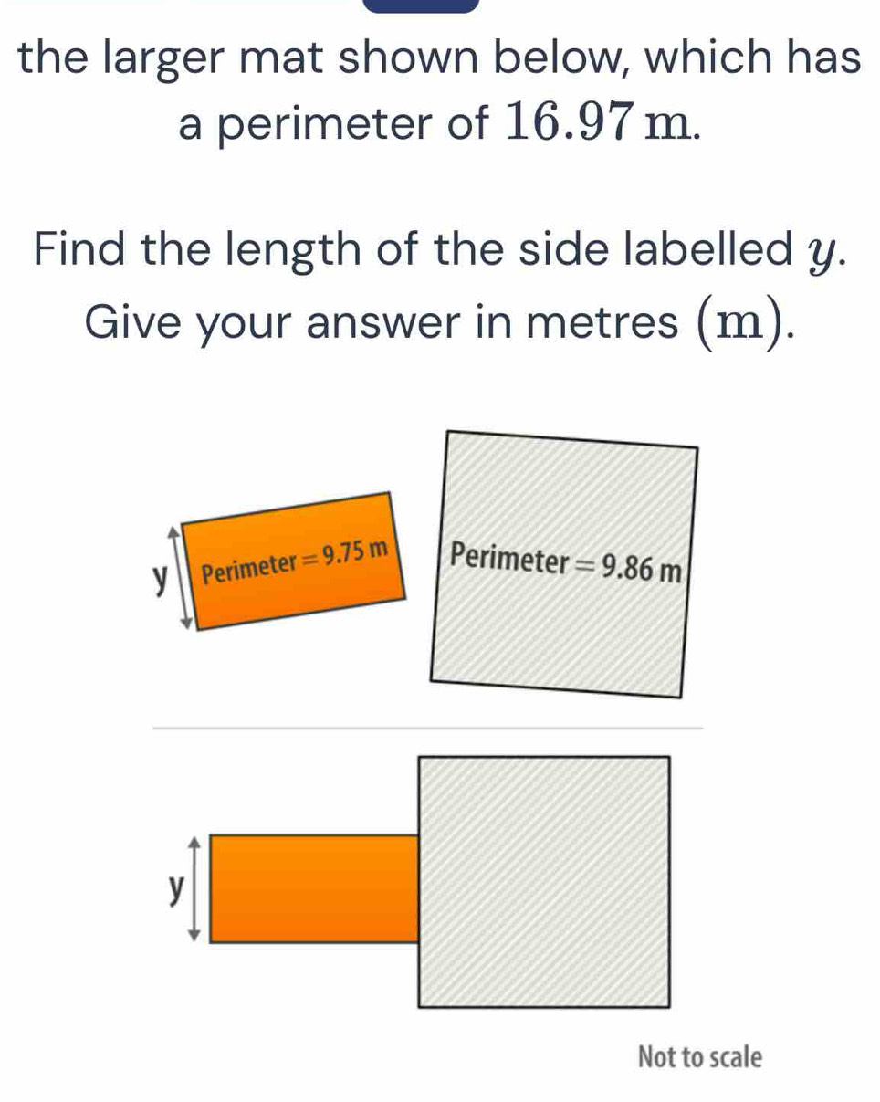 the larger mat shown below, which has 
a perimeter of 16.97 m. 
Find the length of the side labelled y. 
Give your answer in metres (m).
y Perimeter =9.75m Perimeter =9.86m
y
Not to scale