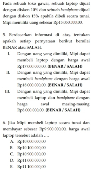 Pada sebuah toko gawai, sebuah laptop dijual
dengan diskon 10% dan sebuah handphone dijual
dengan diskon 15% apabila dibeli secara tunai.
Mipi memiliki uang sebesar Rp15.050.000,00.
5. Berdasarkan informasi di atas, tentukan
apakah setiap pernyataan berikut bernilai
BENAR atau SALAH.
I. Dengan uang yang dimiliki, Mipi dapat
membeli laptop dengan harga awal
Rp17.000.000,00. (BENAR / SALAH)
II. Dengan uang yang dimiliki, Mipi dapat
membeli handphone dengan harga awal
Rp18.000.000,00. (BENAR / SALAH)
III. Dengan uang yang dimiliki, Mipi dapat
membeli laptop dan handphone dengan
harga awal masing-masing
Rp8.000.000,00. (BENAR / SALAH)
6. Jika Mipi membeli laptop secara tunai dan
membayar sebesar Rp9.900.000,00, harga awal
laptop tersebut adalah …
A. Rp10.000.000,00
B. Rp10.100.000,00
C. Rp10.900.000,00
D. Rp11.000.000,00
E. Rp11.100.000,00