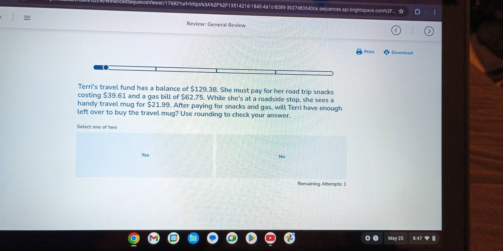 cedSequenceViewer/17682?url=https%3A%2F%2F1351421d-1840-4a1c-8089-3b27e80640ca.sequences.api.brightspace.com%2F
Review: General Review
Print Download
Terri's travel fund has a balance of $129.38. She must pay for her road trip snacks
costing $39.61 and a gas bill of $62.75. While she's at a roadside stop, she sees a
handy travel mug for $21.99. After paying for snacks and gas, will Terri have enough
left over to buy the travel mug? Use rounding to check your answer.
Select one of two
Yes No
Remaining Attempts: 1
May 25