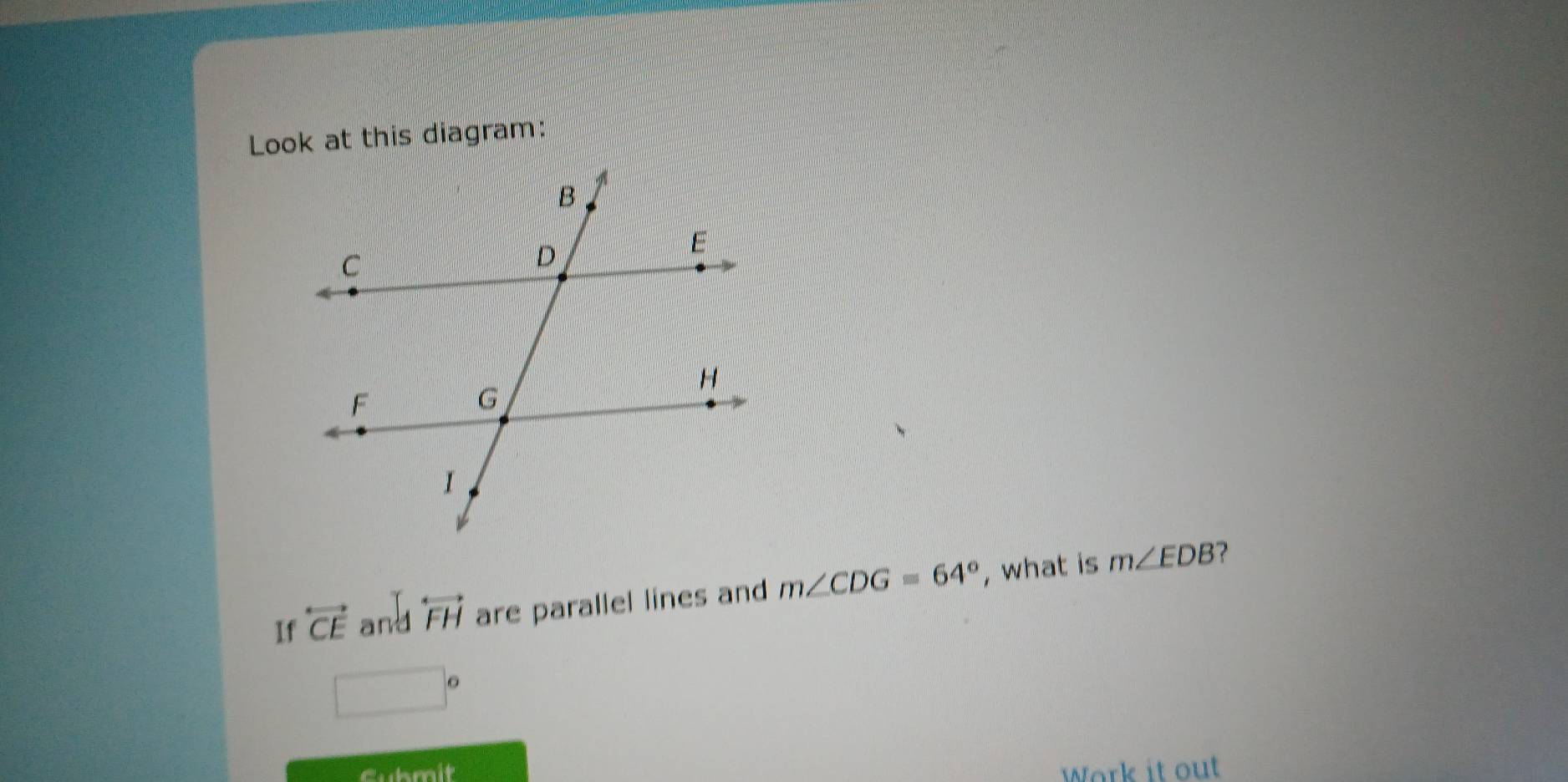 Look at this diagram: 
? 
If overleftrightarrow CE any overleftrightarrow FH are parallel lines and m∠ CDG=64° , what is m∠ EDB
□°
Gubmit Work it ou