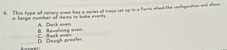 This type of rotary oven has a series of trays set up in a Ferris wheel-like configuration and allows
a large number of items to bake evenly.
A. Deck oven.
B. Revolving oven.
C. Rack oven.
D. Dough proofer.
Answer: