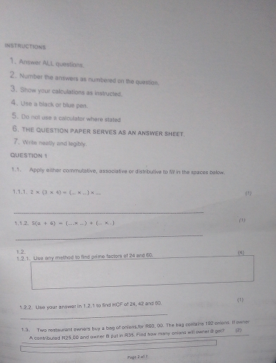 INSTRUCTIONS 
1、 Answer ALL questions. 
2. Number the answers as numbered on the question. 
3. Show your calculations as instructed. 
4. Use a black or blue pen. 
5. Do not use a calculator where stated 
6. the question paper serves as an answer sheet. 
7. Write neatly and legibly. 
QUESTION 1 
1.1. Apply either commutative, associative or distributive to fill in the spaces balow. 
1.1.1. 2* (3* 4)=(_ * _ ) x ... 
(7) 
_ 
1,1,2, 5(a+6)=(...* _ )+(...* ...)
(1) 
_ 
1.2. 
1.2.1. Use any method to find prime factor of 24 and 60. 
(4) 
1.2.2. Use your answer in 1.2.1 to find HCF of 24, 42 and 60 (1 
_ 
1.3. Two restwurant ewners buy a beg of onians.for R60, 00. The bag contains 192 enions. It owner 
A contributed R25,00 and owner B put in R3%. Find how many onians will owner 8 ger? [2)
-2c