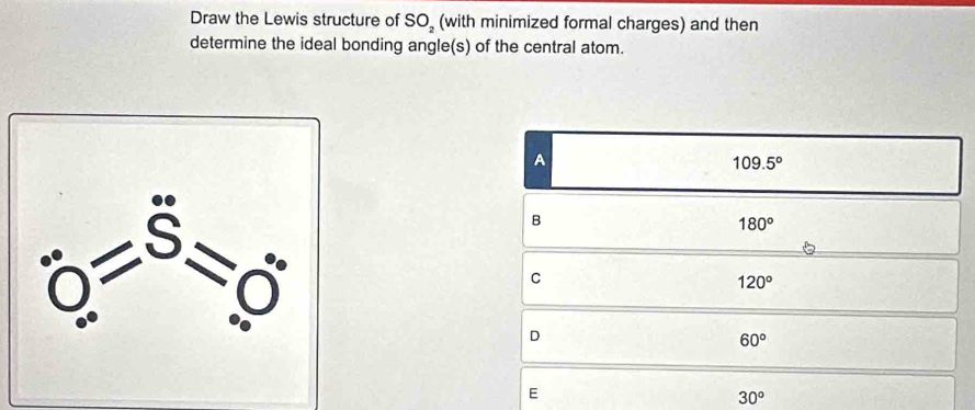 Draw the Lewis structure of SO_2 (with minimized formal charges) and then
determine the ideal bonding angle(s) of the central atom.
A
109.5°
B
180°
C
120°
D
60°
E
30^o