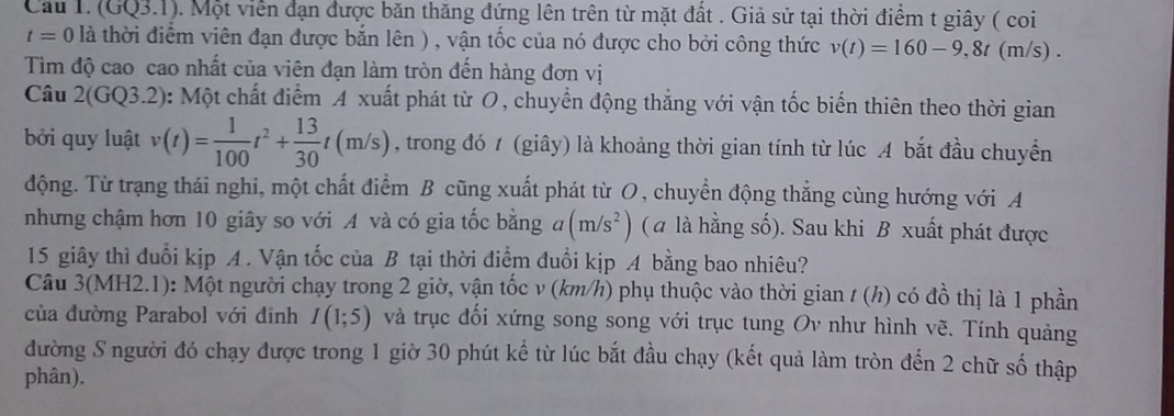 Cầu I. (GQ3.1). Một viên đạn được băn thăng đứng lên trên từ mặt đất . Giả sử tại thời điểm t giây ( coi
t=0 0 là thời điểm viên đạn được bắn lên ) , vận tốc của nó được cho bởi công thức v(t)=160-9,8t(m/s)
Tìm độ cao cao nhất của viên đạn làm tròn đến hàng đơn vị
Câu 2(GQ3.2): Một chất điểm A xuất phát từ O, chuyển động thẳng với vận tốc biến thiên theo thời gian
bởi quy luật v(t)= 1/100 t^2+ 13/30 t(m/s) , trong đó 1 (giây) là khoảng thời gian tính từ lúc A bắt đầu chuyển
động. Từ trạng thái nghi, một chất điểm B cũng xuất phát từ O, chuyển động thẳng cùng hướng với A
nhưng chậm hơn 10 giây so với A và có gia tốc bằng đ (m/s^2) ( a là hằng số). Sau khi B xuất phát được
15 giây thì đuổi kịp A. Vận tốc của B tại thời điểm đuổi kịp A bằng bao nhiêu?
Câu 3(MH2.1): Một người chạy trong 2 giờ, vận tốc v (km/h) phụ thuộc vào thời gian / (h) có đồ thị là 1 phần
của đường Parabol với đinh I(1;5) và trục đối xứng song song với trục tung Ov như hình vẽ. Tính quảng
đường S người đó chạy được trong 1 giờ 30 phút kể từ lúc bắt đầu chạy (kết quả làm tròn đến 2 chữ số thập
phân).