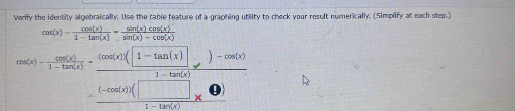 Verify the identity algebraically. Use the tab/e feature of a graphing utility to check your result numerically. (Simplify at each step.)
cos (x)- cos (x)/1-tan (x) = sin (x)cos (x)/sin (x)-cos (x) 
cos (x)- cos (x)/1-tan (x) = ((cos (x))(1-tan (x)))/1-tan (x) =frac )-cos (x) ((-cos (x))(□ ))/1-tan (x) 