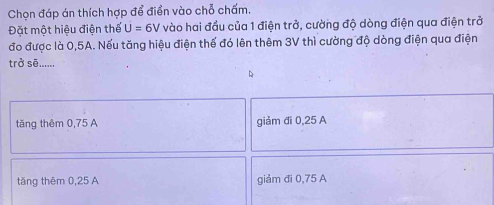 Chọn đáp án thích hợp để điền vào chỗ chấm.
Đặt một hiệu điện thế U=6V vào hai đầu của 1 điện trở, cường độ dòng điện qua điện trở
đo được là 0,5A. Nếu tăng hiệu điện thế đó lên thêm 3V thì cường độ dòng điện qua điện
trở sẽ......
tăng thêm 0,75 A giảm đi 0,25 A
tăng thêm 0,25 A giảm đi 0,75 A