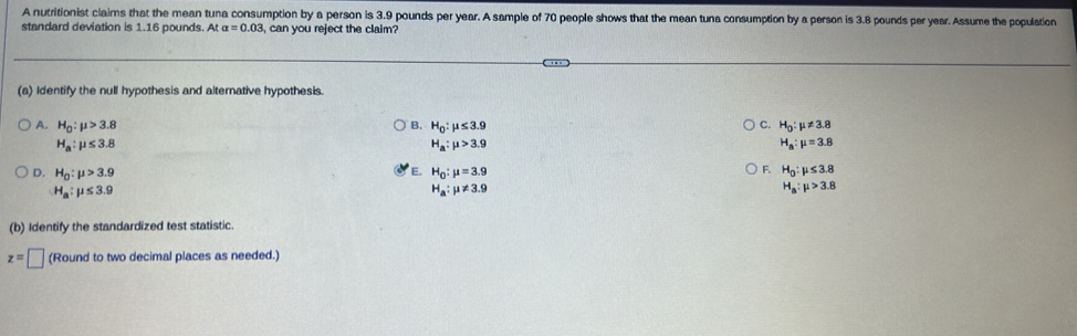 A nutritionist claims that the mean tuna consumption by a person is 3.9 pounds per year. A sample of 70 people shows that the mean tuna consumption by a person is 3.8 pounds per year. Assume the population
standard deviation is 1.16 pounds. At alpha =0.03 , can you reject the claim?
(a) Identify the null hypothesis and alternative hypothesis.
A. H_0:mu >3.8 Q H_0:mu ≤ 3.9 C H_0:mu != 3.8
H_a:mu ≤ 3.8
H_a:mu >3.9
H_a:mu =3.8
E.
F.
D. H_0:mu >3.9 H_0:mu =3.9 H_0:mu ≤ 3.8
H_a:mu ≤ 3.9
H_a:mu != 3.9
H_a:mu >3.8
(b) Identify the standardized test statistic.
z=□ (Round to two decimal places as needed.)