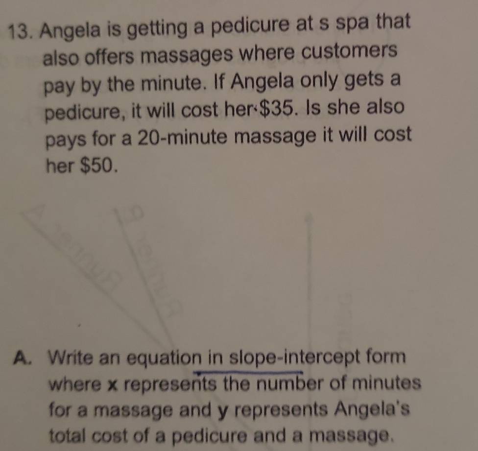 Angela is getting a pedicure at s spa that 
also offers massages where customers 
pay by the minute. If Angela only gets a 
pedicure, it will cost her· $35. Is she also 
pays for a 20-minute massage it will cost 
her $50. 
A. Write an equation in slope-intercept form 
where x represents the number of minutes
for a massage and y represents Angela's 
total cost of a pedicure and a massage.