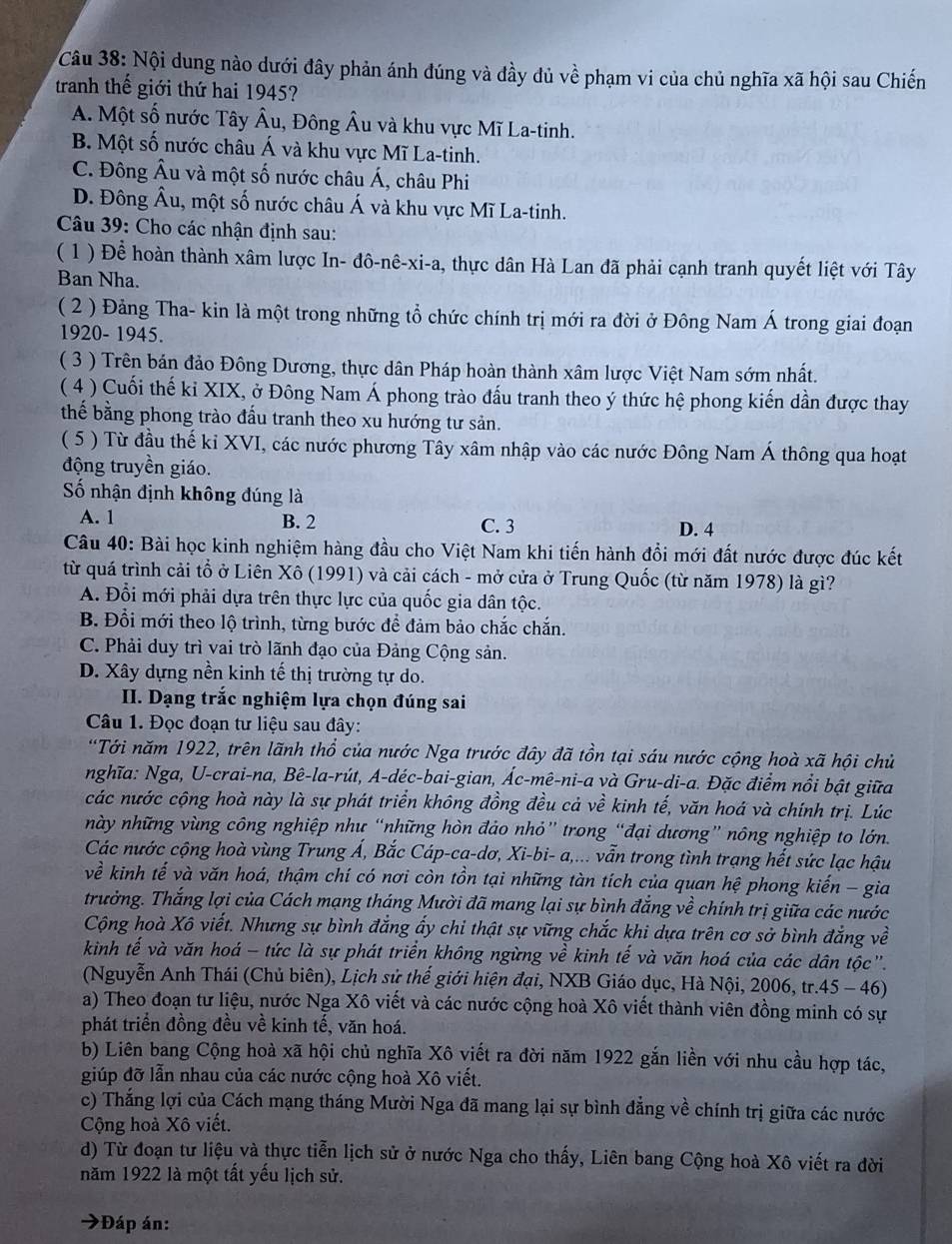 Nội dung nào dưới đây phản ánh đúng và đầy dủ về phạm vi của chủ nghĩa xã hội sau Chiến
tranh thế giới thứ hai 1945?
A. Một số nước Tây Âu, Đông Âu và khu vực Mĩ La-tinh.
B. Một số nước châu Á và khu vực Mĩ La-tinh.
C. Đông Âu và một số nước châu Á, châu Phi
D. Đông Âu, một số nước châu Á và khu vực Mĩ La-tinh.
Câu 39: Cho các nhận định sau:
( 1 ) Để hoàn thành xâm lược In- đô-nê-xi-a, thực dân Hà Lan đã phải cạnh tranh quyết liệt với Tây
Ban Nha.
( 2 ) Đảng Tha- kin là một trong những tổ chức chính trị mới ra đời ở Đông Nam Á trong giai đoạn
1920- 1945.
( 3 ) Trên bán đảo Đông Dương, thực dân Pháp hoàn thành xâm lược Việt Nam sớm nhất.
( 4 ) Cuối thế kỉ XIX, ở Đông Nam Á phong trào đấu tranh theo ý thức hệ phong kiến dần được thay
thế bằng phong trào đấu tranh theo xu hướng tư sản.
( 5 ) Từ đầu thế kỉ XVI, các nước phương Tây xâm nhập vào các nước Đông Nam Á thông qua hoạt
động truyền giáo.
Số nhận định không đúng là
A. 1 B. 2 C. 3 D. 4
Câu 40: Bài học kinh nghiệm hàng đầu cho Việt Nam khi tiến hành đổi mới đất nước được đúc kết
từ quá trình cải tổ ở Liên Xô (1991) và cải cách - mở cửa ở Trung Quốc (từ năm 1978) là gì?
A. Đổi mới phải dựa trên thực lực của quốc gia dân tộc.
B. Đổi mới theo lộ trình, từng bước để đảm bảo chắc chắn.
C. Phải duy trì vai trò lãnh đạo của Đảng Cộng sản.
D. Xây dựng nền kinh tế thị trường tự do.
II. Dạng trắc nghiệm lựa chọn đúng sai
Câu 1. Đọc đoạn tư liệu sau đây:
*Tới năm 1922, trên lãnh thổ của nước Nga trước đây đã tồn tại sáu nước cộng hoà xã hội chủ
nghĩa: Nga, U-crai-na, Bê-la-rút, A-déc-bai-gian, Ác-mê-ni-a và Gru-di-a. Đặc điểm nổi bật giữa
các nước cộng hoà này là sự phát triển không đồng đều cả về kinh tế, văn hoá và chính trị. Lúc
này những vùng công nghiệp như “những hòn đảo nhỏ” trong “đại dương” nông nghiệp to lớn.
Các nước cộng hoà vùng Trung Á, Bắc Cáp-ca-dơ, Xi-bi- a,... vẫn trong tình trạng hết sức lạc hậu
về kinh tế và văn hoá, thậm chí có nơi còn tồn tại những tàn tích của quan hệ phong kiến - gia
trưởng. Thắng lợi của Cách mạng tháng Mười đã mang lại sự bình đẳng về chính trị giữa các nước
Cộng hoà Xô viết. Nhưng sự bình đẳng ẩy chi thật sự vững chắc khi dựa trên cơ sở bình đẳng về
kinh tế và văn hoá - tức là sự phát triển không ngừng về kinh tế và văn hoá của các dân tộc".
(Nguyễn Anh Thái (Chủ biên), Lịch sử thế giới hiện đại, NXB Giáo dục, Hà Nội, 2006, tr.45 - 46)
a) Theo đoạn tư liệu, nước Nga Xô viết và các nước cộng hoà Xô viết thành viên đồng minh có sự
phát triển đồng đều về kinh tế, văn hoá.
b) Liên bang Cộng hoà xã hội chủ nghĩa Xô viết ra đời năm 1922 gắn liền với nhu cầu hợp tác,
giúp đỡ lẫn nhau của các nước cộng hoà Xô viết.
c) Thắng lợi của Cách mạng tháng Mười Nga đã mang lại sự bình đẳng về chính trị giữa các nước
Cộng hoà Xô viết.
d) Từ đoạn tư liệu và thực tiễn lịch sử ở nước Nga cho thấy, Liên bang Cộng hoà Xô viết ra dời
năm 1922 là một tất yếu lịch sử.
*Đáp án:
