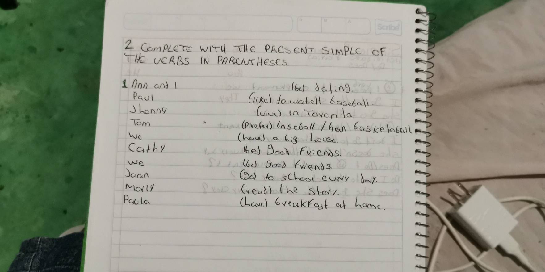 ComplCTc WITH THC PRCSENT SIMPLE OF 
THE VCRBS IN PARCNTHESCS 
1 Ann and 1 (6e1 dafing. 
Paul (like) to watch baseball. 
Jhonny (viu) in Tovon to. 
Tom (prefer) baseball than basketoball 
We (haw) a 6ig house. 
Cathy (be) good Fv:ends. 
We 
(6d good friends. 
Joan (oI to school every day. 
Marly (vead) the story. 
Pacla (have) breakfast at home.