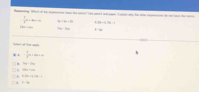 Reasoning Which of the expressions have like terms? Use pencil and paper. Explain why the other expressions do not have like terms.
- 2/3 m+4m+m 5y+5x+25 6.25t+5.75t-t
13m+mn 7xy-2xy 3-5p
Select all that apply.
A - 2/3 m+4m+m
B. 7xy-2xy
C. 13m+mn
D. 6.25t+5.75t-t
E. 3-5p