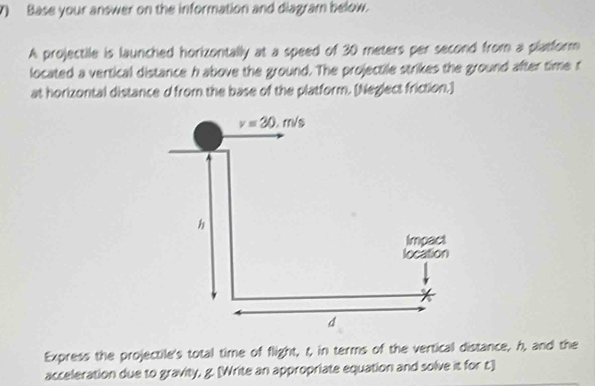 Base your answer on the information and diagram below.
A projectile is launched horizontally at a speed of 30 meters per second from a platform
located a vertical distance h above the ground. The projectile strikes the ground after time r
at horizontal distance d from the base of the platform. [Neglect friction.]
Express the projectile's total time of flight, t, in terms of the vertical distance, h, and the
acceleration due to gravity, g. [Write an appropriate equation and solve it for t.]