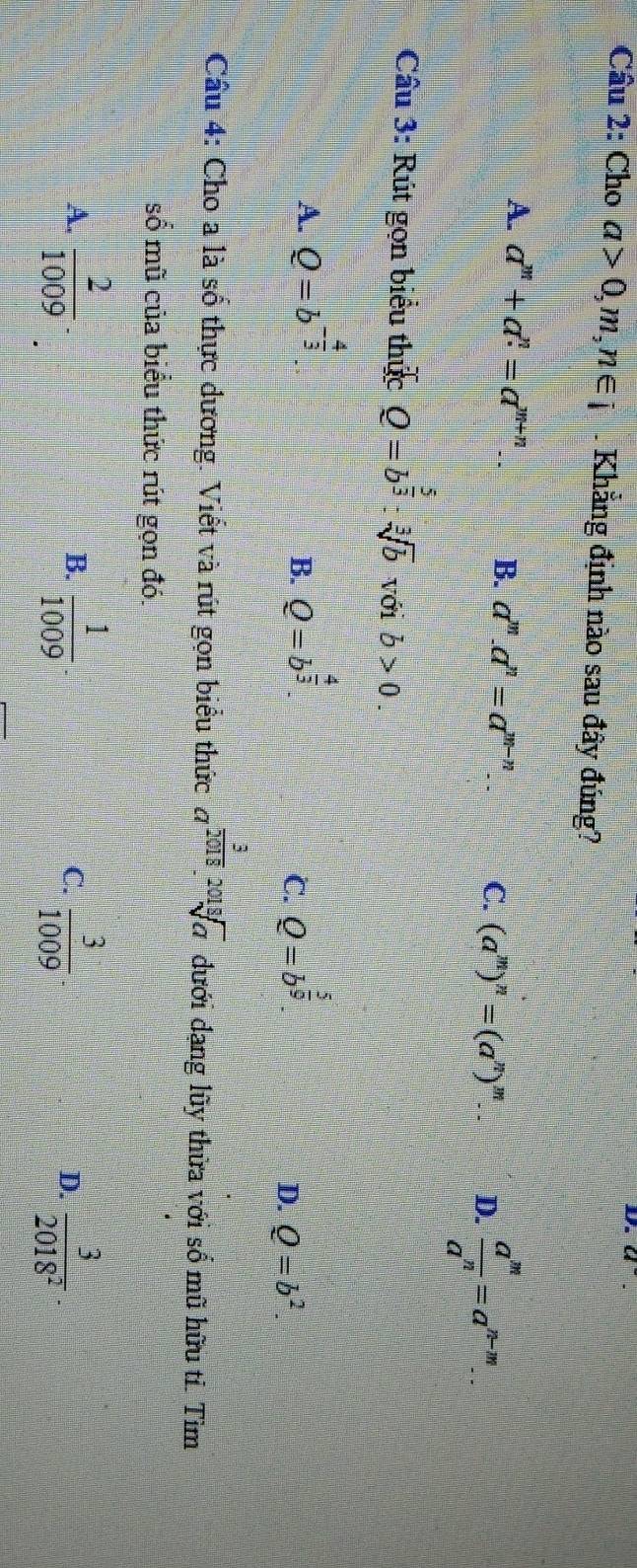 a 
Câu 2: Cho a>0,m,n∈ i. Khẳng định nào sau đây đúng?
A. a^m+a^n=a^(m+n). B. a^m.a^n=a^(m-n). C. (a^m)^n=(a^n)^m D.  a^m/a^n =a^(n-m). 
Câu 3: Rút gọn biểu thức Q=b^(frac 5)3:sqrt[3](b) với b>0
A. Q=b^(-frac 4)3. Q=b^(frac 4)3. Q=b^(frac 5)9
B.
C.
D. Q=b^2. 
Câu 4: Cho a là số thực dương. Viết và rút gọn biểu thức a^(frac 3)2018.sqrt[2018](a) đưới dạng lũy thừa với số mũ hữu tí. Tìm
số mũ của biểu thức rút gọn đó.
A.  2/1009 .  1/1009   3/1009  D.  3/2018^2 
B.
C.