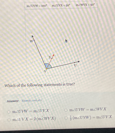 m∠ UVW=100° m∠ UVX=50° m∠ WVX=50°
Which of the following statements is true?
Answer Attempt 1 out of 2
m∠ UVW=m∠ UVX m∠ UVW=m∠ WVX
m∠ UVX=2(m∠ WVX)  1/2 (m∠ UVW)=m∠ UVX