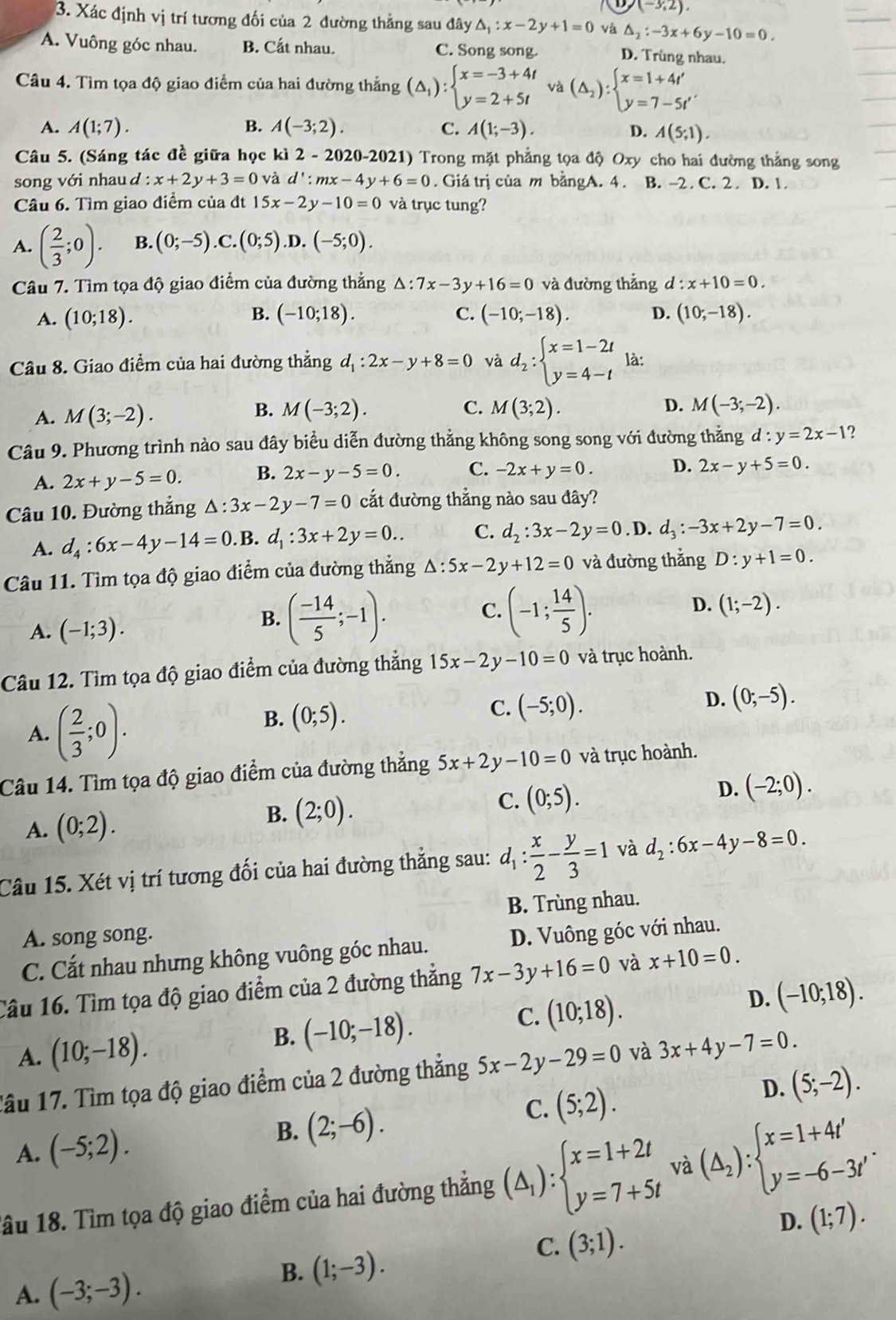 D/(-3,2).
3. Xác định vị trí tương đối của 2 đường thẳng sau đây △ _1:x-2y+1=0 và △ _2:-3x+6y-10=0,
A. Vuông góc nhau. B. Cất nhau. C. Song song. D. Trùng nhau.
Câu 4. Tìm tọa độ giao điểm của hai đường thẳng (△ _1):beginarrayl x=-3+4t y=2+5tendarray. và (△ _2):beginarrayl x=1+4t' y=7-5t'endarray.
A. A(1;7). B. A(-3;2). C. A(1;-3).
D. A(5;1).
Câu 5. (Sáng tác đề giữa học kì 2 - 2020-2021) Trong mặt phẳng tọa độ Oxy cho hai đường thắng song
song với nhau d : x+2y+3=0 và d':mx-4y+6=0. Giá trị của m bằngA. 4 . B. -2. C. 2 . D. 1.
Câu 6. Tìm giao điểm của đt 15x-2y-10=0 và trục tung?
A. ( 2/3 ;0). B. (0;-5).C.(0;5) .D. (-5;0).
Câu 7. Tìm tọa độ giao điểm của đường thẳng △ :7x-3y+16=0 và đường thẳng d:x+10=0.
B.
A. (10;18). (-10;18). C. (-10;-18). D. (10;-18).
Câu 8. Giao điểm của hai đường thẳng d_1:2x-y+8=0 và d_2:beginarrayl x=1-2t y=4-tendarray. là:
B. M(-3;2). C.
A. M(3;-2). M(3;2). D. M(-3;-2).
Câu 9. Phương trình nào sau đây biểu diễn đường thằng không song song với đường thẳng d:y=2x-1 2
A. 2x+y-5=0. B. 2x-y-5=0. C. -2x+y=0. D. 2x-y+5=0.
Câu 10. Đường thắng △ :3x-2y-7=0 cắt đường thẳng nào sau đây?
A. d_4:6x-4y-14=0 B. d_1:3x+2y=0.. C. d_2:3x-2y=0. D. d_3:-3x+2y-7=0.
Câu 11. Tìm tọa độ giao điểm của đường thẳng △ :5x-2y+12=0 và đường thắng D:y+1=0.
C.
A. (-1;3).
B. ( (-14)/5 ;-1). (-1; 14/5 ).
D. (1;-2).
Câu 12. Tìm tọa độ giao điểm của đường thẳng 15x-2y-10=0 và trục hoành.
D. (0;-5).
A. ( 2/3 ;0).
B. (0;5).
C. (-5;0).
Câu 14. Tìm tọa độ giao điểm của đường thẳng 5x+2y-10=0 và trục hoành.
A. (0;2). B. (2;0).
C. (0;5).
D. (-2;0).
Câu 15. Xét vị trí tương đối của hai đường thẳng sau: d_1: x/2 - y/3 =1 và d_2:6x-4y-8=0.
A. song song. B. Trùng nhau.
C. Cắt nhau nhưng không vuông góc nhau. D. Vuông góc với nhau.
Câu 16. Tìm tọa độ giao điểm của 2 đường thẳng 7x-3y+16=0 và x+10=0.
A. (10;-18).
B. (-10;-18). (10;18). D. (-10;18).
C.
Tầu 17. Tìm tọa độ giao điểm của 2 đường thẳng 5x-2y-29=0 và 3x+4y-7=0.
C. (5;2).
D. (5;-2).
A. (-5;2).
B. (2;-6).
1ầu 18. Tìm tọa độ giao điểm của hai đường thẳng (△ _1):beginarrayl x=1+2t y=7+5tendarray. và (△ _2):beginarrayl x=1+4t' y=-6-3t'endarray. .
D. (1;7).
C. (3;1).
A. (-3;-3).
B. (1;-3).