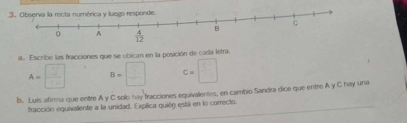 Observa la recta numérica y luego responde.
a. Escribe las fracciones que se ubican en la posición de cada letra.
A= □ /□  
B=□
C=□
b. Luis afirma que entre A y C solo hay fracciones equivalentes, en cambio Sandra dice que entre A y C hay una
fracción equivalente a la unidad. Explica quién está en lo correcto.