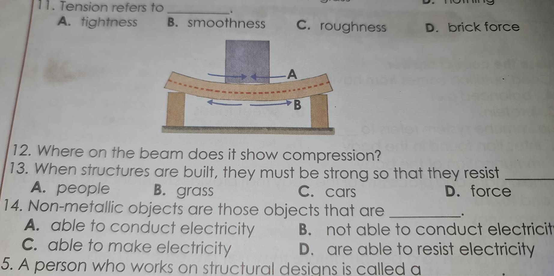 Tension refers to_
A. tightness B. smoothness C. roughness
D. brick force
12. Where on the beam does it show compression?
13. When structures are built, they must be strong so that they resist_
A. people B. grass C. cars D. force
14. Non-metallic objects are those objects that are_
A. able to conduct electricity B. not able to conduct electricit
C. able to make electricity D. are able to resist electricity
5. A person who works on structural designs is called a