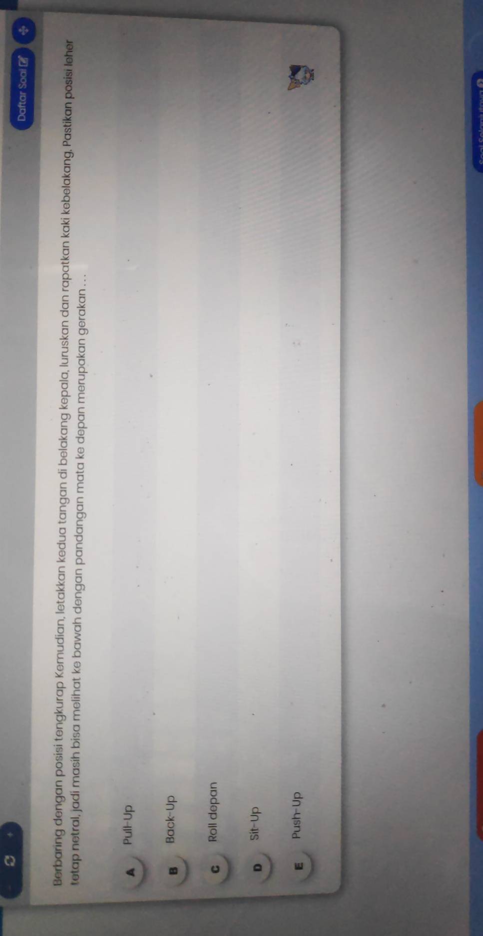 Daftar Soai -
Berbaring dengan posisi tengkurap Kemudian, letakkan kedua tangan di belakang kepala, luruskan dan rapatkan kaki kebelakang, Pastikan posisi leher
tetap netral, jadi masih bisa melihat ke bawah dengan pandangan mata ke depan merupakan gerakan . . .
A Pull-Up
B Back-Up
C Roll depan
D Sit-Up
E Push-Up