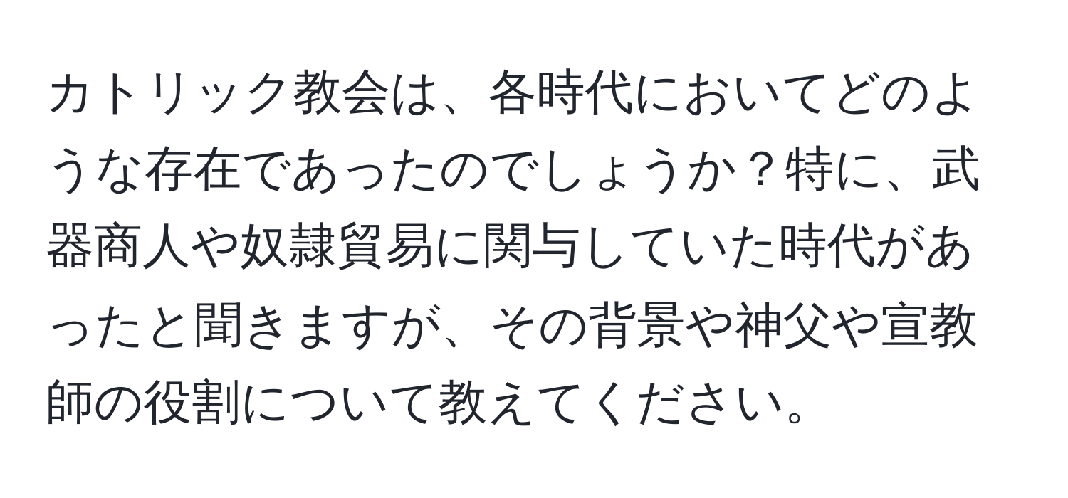 カトリック教会は、各時代においてどのような存在であったのでしょうか？特に、武器商人や奴隷貿易に関与していた時代があったと聞きますが、その背景や神父や宣教師の役割について教えてください。