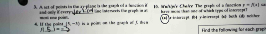 A set of points in the xy -plane is the graph of a function if 10. Multiple Choice The graph of a function y=f(x) ca
and only if every_ line intersects the graph in at have more than one of which type of intercept?
most one point. (a) r -intercept (b) y-intercept (c) both (d) neither
4. If the point (5,-3) is a point on the graph of f. then
f(_ = 
Find the following for each grap!