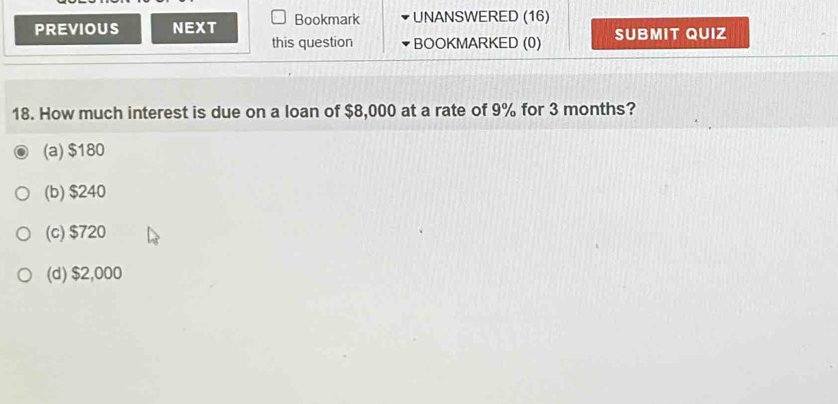 PREVIOUS NEXT Bookmark UNANSWERED (16)
this question BOOKMARKED (0) SUBMIT QUIZ
18. How much interest is due on a loan of $8,000 at a rate of 9% for 3 months?
(a) $180
(b) $240
(c) $720
(d) $2,000