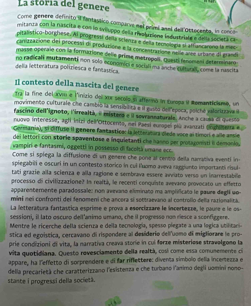 La storia del genere
Come genere definito il fantastico comparve nei primi anni dell'Ottocento, in conco-
mitanza con la nascita e con lo sviluppo della rivoluzione industriale e della società ca-
pitalistico-borghese. Ai progressí della scienza e della tecnología si affiancarono la mec-
canizzazione dei processi di produzione e la concentrazíone nelle aree urbane di grandi
masse operaie con la formazione delle prime metropoli. Questi fenomeni determinaro-
no radicali mutamenti non solo economici e sociali ma anche culturali, come la nascita
della letteratura poliziesca e fantastica.
Il contesto della nascita del genere
Tra la fine del XVIII e l'inizio del xIx secolo si affermo in Europa il Romanticismo, un
movimento culturale che cambió la sensibilità e il gusto dell'epoca, poiché valorizzava l
fascino dell'ignoto, l'irrealtà, il mistero e il sovrannaturale. Anche a causa di questo
nuovo interesse, agli inizi dell'Ottocento, nei Paesi europeí più avanzati (Inghilterra e
Germania), si diffuse il genere fantastico: la letteratura diede voce aí tímori e alle ansie
dei lettori con storie spaventose e inquietanti che hanno per protagomsti il demonio,
vampiri e fantasmi, oggetti in possesso di facoltà umane ecc.
Come si spiega la diffusione di un genere che pone al centro della narrativa eventi in-
spiegabili e oscuri in un contesto storico in cui l’uomo aveva raggiunto importanti risul-
tati grazie alla scienza e alla ragione e sembrava essere avviato verso un inarrestabile
processo di civilizzazione? In realtà, le recenti conquiste avevano provocato un effetto
apparentemente paradossale: non avevano eliminato ma amplificato le paure degli uo-
mini nei confronti dei fenomeni che ancora si sottraevano al controllo della razionalità.
La letteratura fantastica esprime e prova a esorcizzare le incertezze, le paure e le os-
sessioni, il lato oscuro dell’animo umano, che il progresso non riesce a sconfiggere.
Mentre le ricerche della scienza e della tecnología, spesso piegate a una logica utilitari-
stica ed egoistica, cercavano di rispondere al desiderio dell'uomo di migliorare le pro-
prie condizioni di vita, la narrativa creava storie in cui forze misteriose stravolgono la
vita quotidiana. Questo rovesciamento della realtà, così come essa comunemente ci
appare, ha l’effetto di sorprendere e di far riflettere: diventa simbolo della incertezza e
della precarietà che caratterizzano l’esistenza e che turbano l’animo degli uomíni nono-
stante i progressi della società.